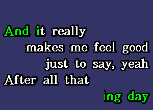 And it really
makes me feel good

just to say, yeah
After all that
mg day