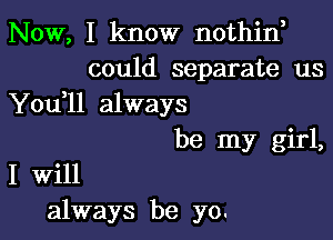 Now, I know nothin,
could separate us
You ll always

be my girl,
I Will
always be yo.