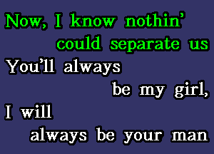 Now, I know nothin,
could separate us
You,11 always
be my girl,
I Will
always be your man