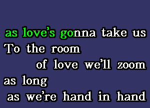 as love,s gonna take us
To the room

of love we,ll zoom
as long
as we,re hand in hand