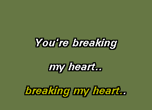 You're breaking

my heart.

breaking my heart