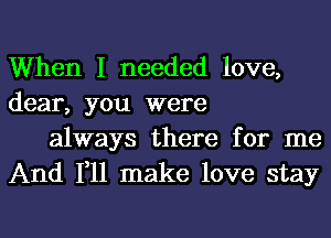 When I needed love,
dear, you were

always there for me
And 111 make love stay