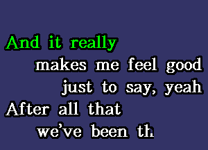 And it really
makes me feel good

just to say, yeah
After all that
dee been th