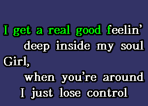 I get a real good feelin,
deep inside my soul
Girl,
when you re around

I just lose control I