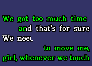 We got too much time
and thafs for sure

We neeL
to move me,
girl, Whenever we touch