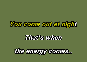 You come out at night

That's when

the energy comes..