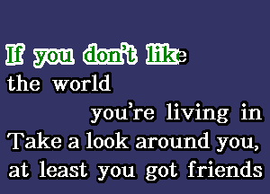 E? M M13 w
the world

you,re living in
Take a look around you,
at least you got friends