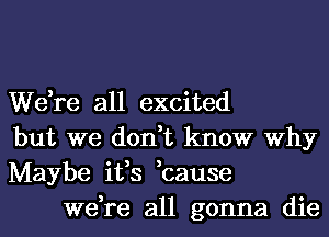 We,re all excited
but we don,t know Why
Maybe ifs ,cause

we,re all gonna die