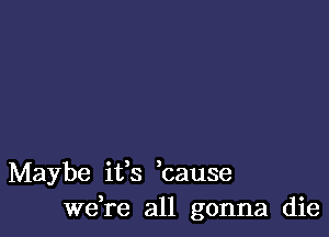 Maybe ifs ,cause
we,re all gonna die