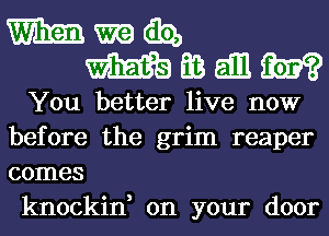 mmmibz,
mmanm

You better live now
before the grim reaper
comes

knockin, on your door