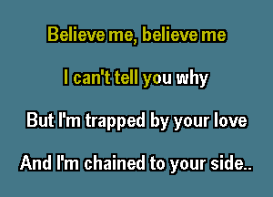 Believe me, believe me
I can't tell you why

But I'm trapped by your love

And I'm chained to your side..