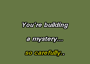 You're building

a mystery...

so carefully..
