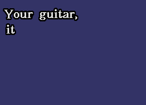 Your guitar,
it