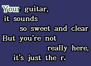 guitar,
it sounds
so sweet and clear

But you re not
really here,
ifs just the rt