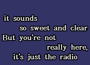 it sounds
so sweet and clear

But you re not
really here,
ifs just the radio