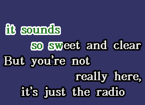 m...

E33) .eet and clear

But you re not
really here,
ifs just the radio