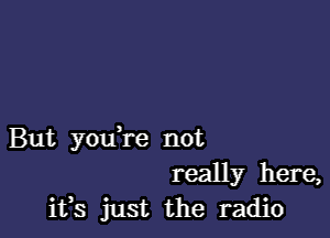 But youTe not
really here,
ifs just the radio