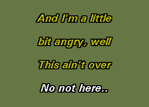 And I'm a little

bit angry, well

This ain't over

No not here..