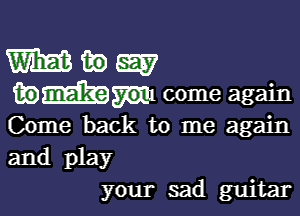 Come back to me again
and play
your sad guitar