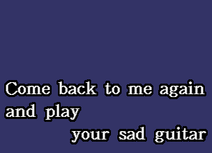 Come back to me again
and play
your sad guitar