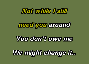 Not while I still
need you around

You don't owe me

We mfght change it