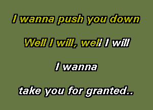 I wanna push you down
Well I will, well I will

I wanna

take you for granted