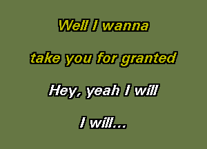 Well I wanna

take you for granted

Hey, yeah I will

I will...