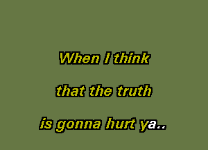 When I think

that the truth

is gonna hurt ya..