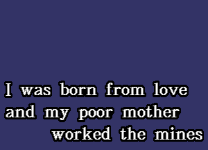 I was born from love
and my poor mother
worked the mines