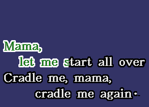 Mam,

163 gtart all over
Cradle me, mama,
cradle me again-