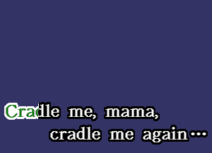 Wile me, mama,
cradle me again.