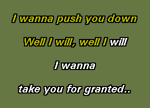 I wanna push you down
Well I will, well I will

I wanna

take you for granted