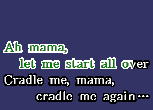 Ammm
m-meer

Cradle me, mama,
cradle me again.