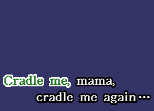 m mama,

cradle me again