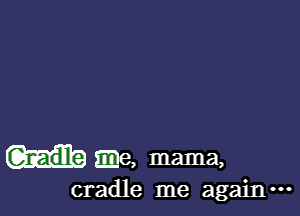 Gnadle .e, mama,
cradle me againm