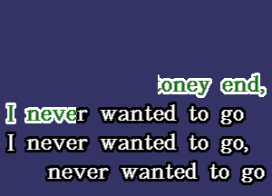 EWr wanted to go
I never wanted to go,

never wanted to go