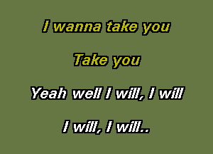 I wanna take you

Take you
Yeah well I will, I will

I Will, I Will..