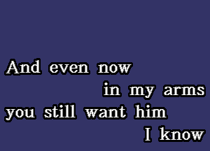 And even now

in my arms
you still want him
I know