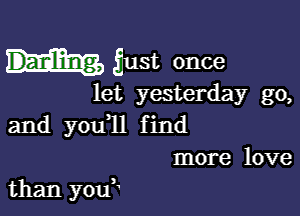 just once

let yesterday go,

and you,ll find
more love

than you,