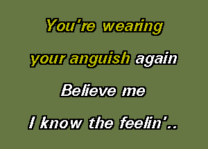 You 're wearing

your anguish again
Believe me

I know the feeli22'..