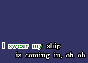 E swear m ship
is coming in, oh oh