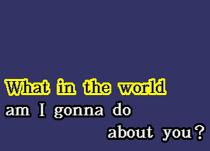 Whmii

am I gonna do
about you?