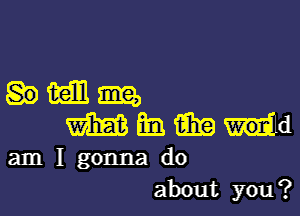 imam,

mammwd

am I gonna do
about you?