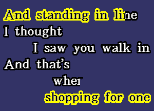 Em mac
I thought

I saw you walk in
And thafs
whel

shopping