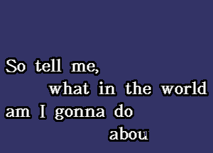 Sotell me,

What in the world

am I gonna do
abou