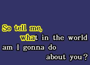 comm,

Wt in the world
am I gonna do
about you?