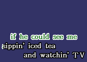 mmhm

(sippif iced tea
and watchid TV