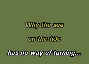 Why the sea

on the tide

has no way of turning...