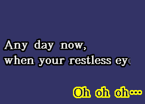 Any day now,
when your restless eya

mdhdhm