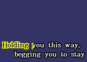 Holding you this way,
begging you to stay